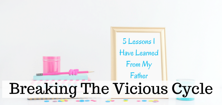 breaking the vicious cycle- 5 lessons I have learned from my father