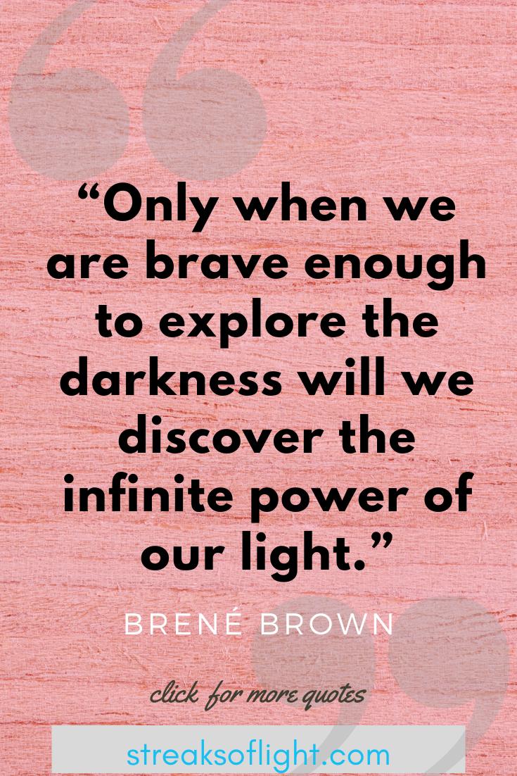 Only when we are brave enough to explore the darkness will we discover the infinite power of our light. Brene Brown, The Gifts of Imperfection