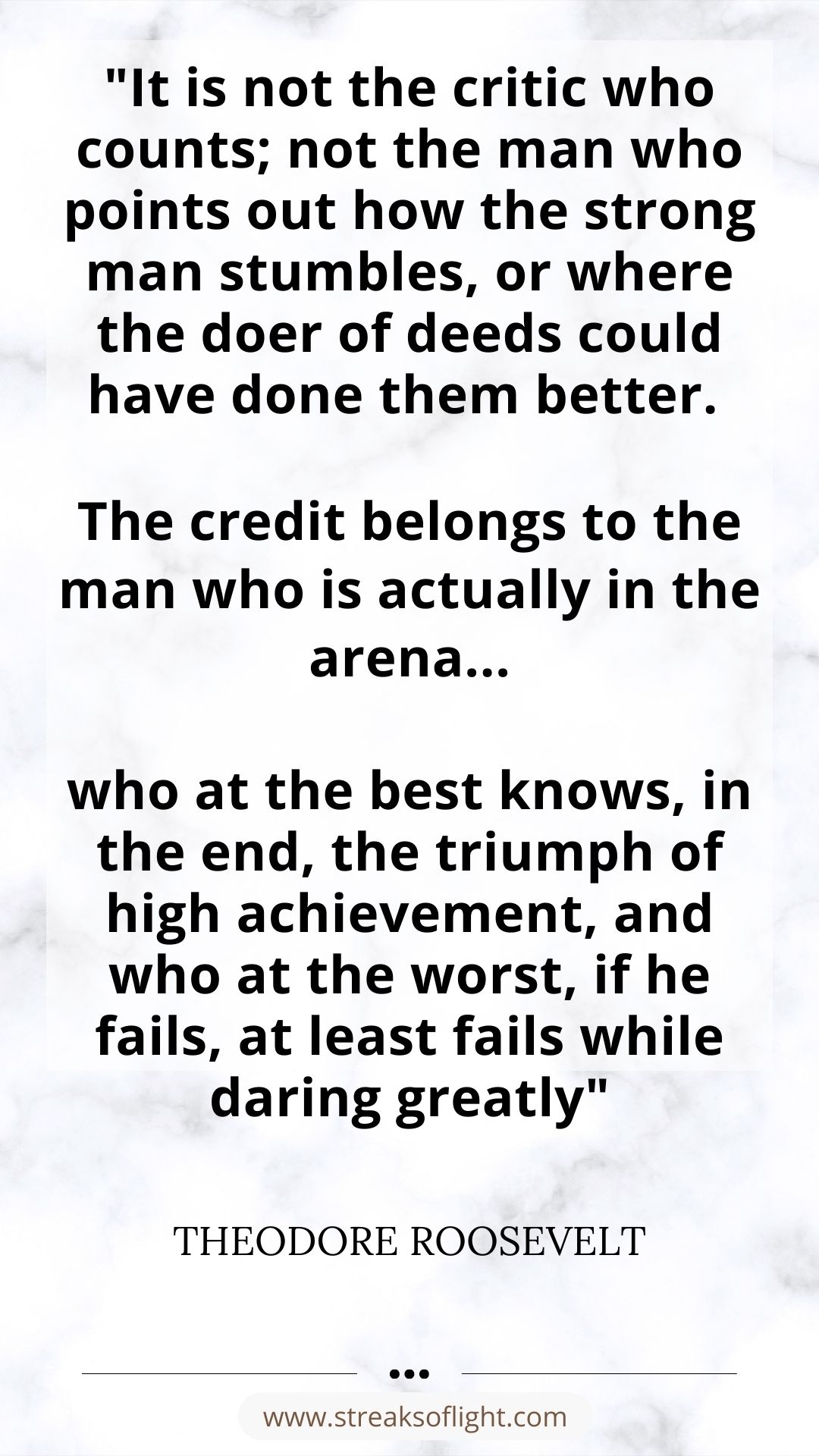 "It is not the critic who counts; not the man who points out how the strong man stumbles, or where the doer of deeds could have done them better. 

The credit belongs to the man who is actually in the arena...

who at the best knows, in the end, the triumph of high achievement, and who at the worst, if he fails, at least fails while daring greatly"  THEODORE ROOSEVELT quote